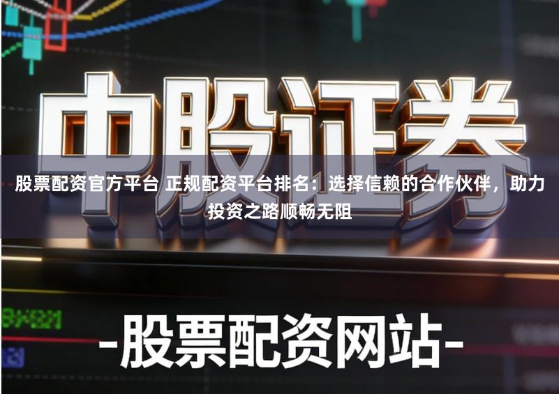 股票配资官方平台 正规配资平台排名：选择信赖的合作伙伴，助力投资之路顺畅无阻