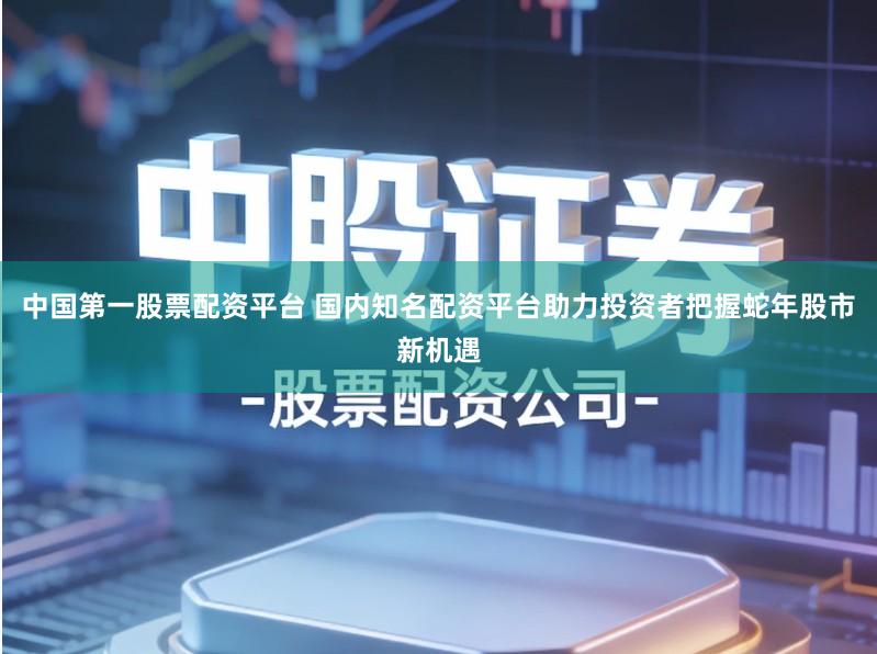 中国第一股票配资平台 国内知名配资平台助力投资者把握蛇年股市新机遇