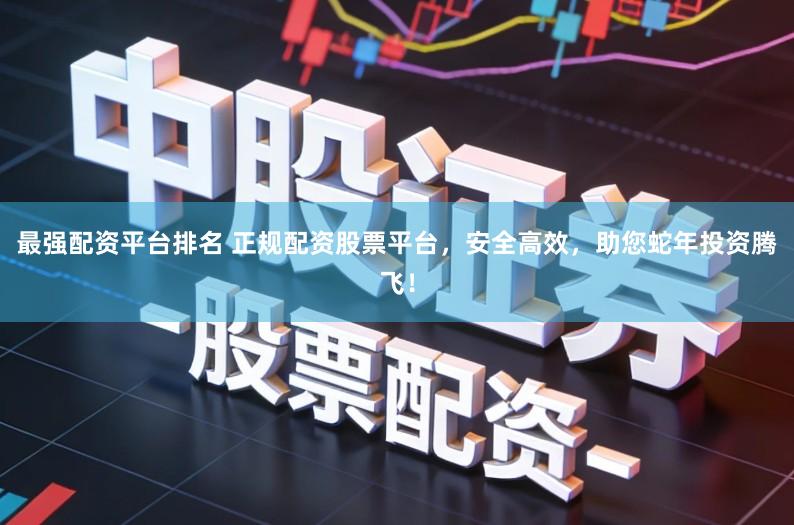 最强配资平台排名 正规配资股票平台，安全高效，助您蛇年投资腾飞！