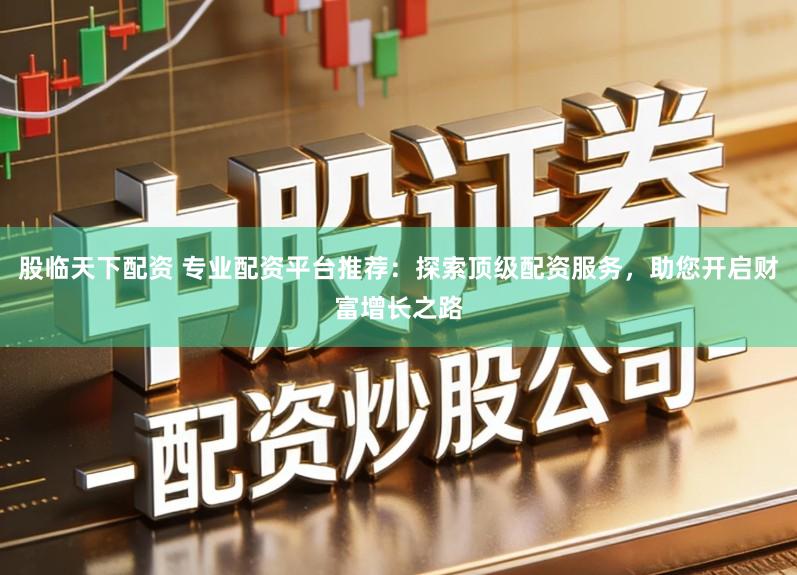 股临天下配资 专业配资平台推荐：探索顶级配资服务，助您开启财富增长之路