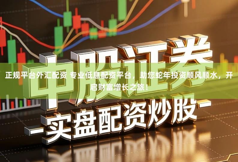 正规平台外汇配资 专业低息配资平台，助您蛇年投资顺风顺水，开启财富增长之旅！