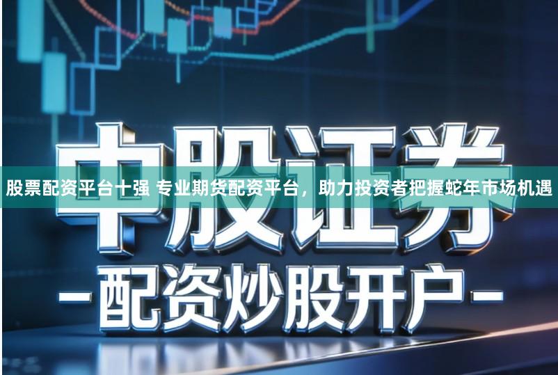 股票配资平台十强 专业期货配资平台，助力投资者把握蛇年市场机遇