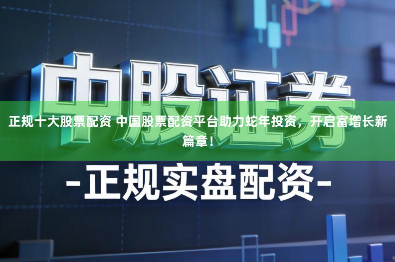 正规十大股票配资 中国股票配资平台助力蛇年投资，开启富增长新篇章！