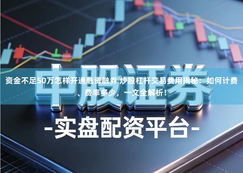 资金不足50万怎样开通融资融券 炒股杠杆交易费用揭秘：如何计费、费率多少，一文全解析！