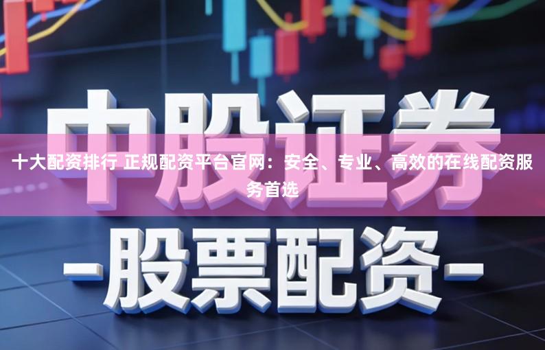 十大配资排行 正规配资平台官网：安全、专业、高效的在线配资服务首选