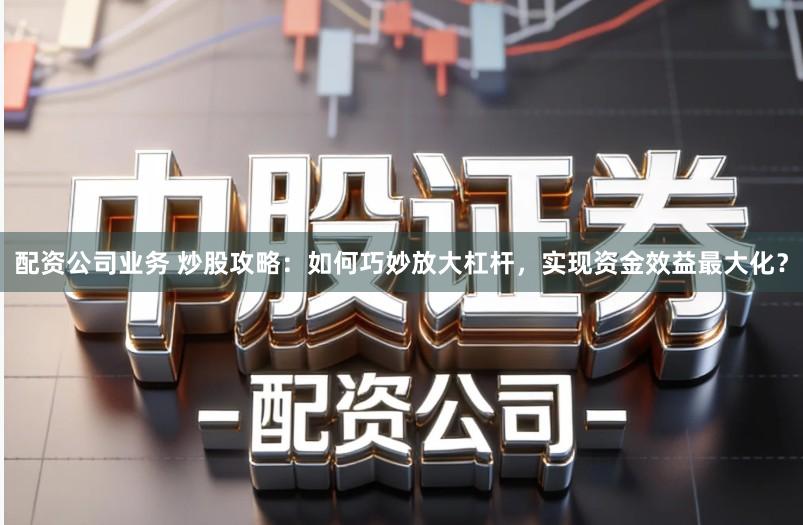 配资公司业务 炒股攻略：如何巧妙放大杠杆，实现资金效益最大化？