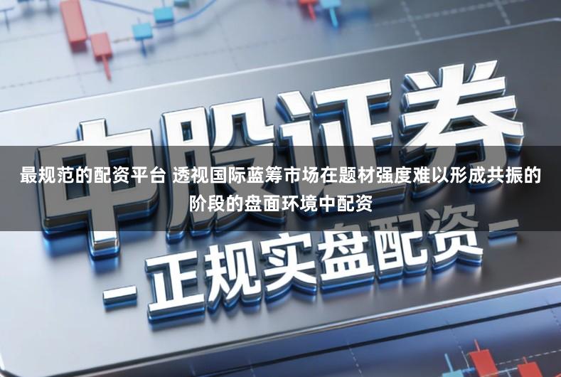最规范的配资平台 透视国际蓝筹市场在题材强度难以形成共振的阶段的盘面环境中配资