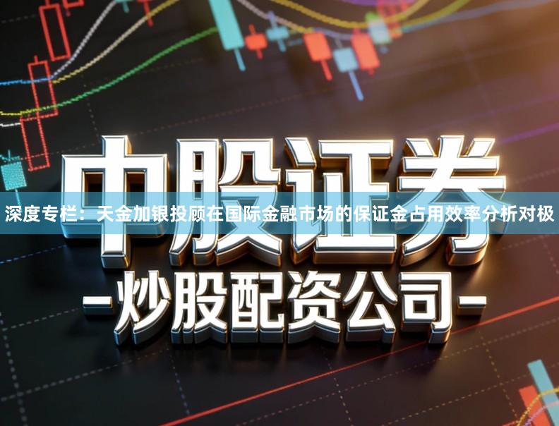 深度专栏：天金加银投顾在国际金融市场的保证金占用效率分析对极