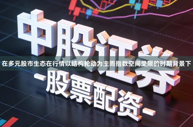在多元股市生态在行情以结构轮动为主而指数空间受限的时期背景下