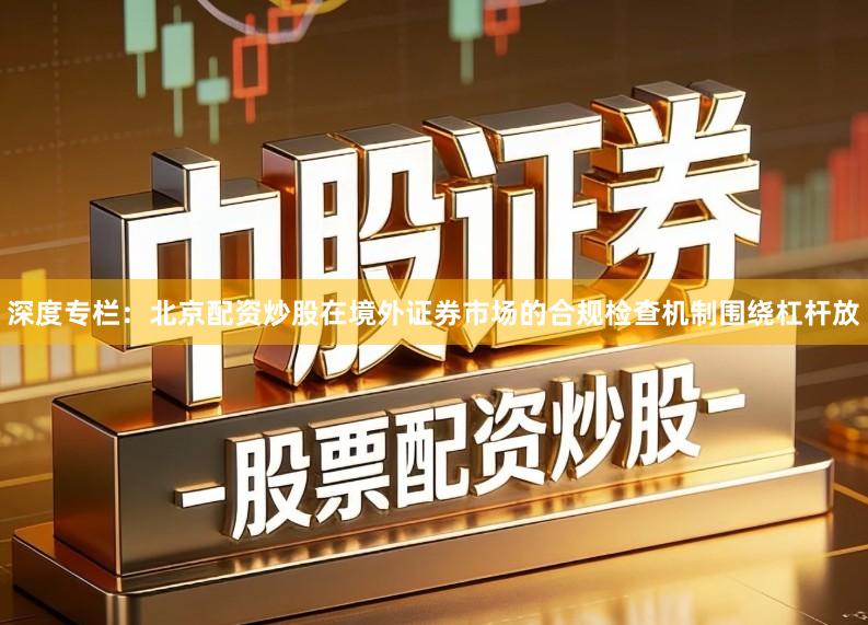 深度专栏：北京配资炒股在境外证券市场的合规检查机制围绕杠杆放